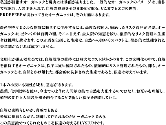 私達が目指すオーガニックと現実には乖離がありました。一般的なオーガニックのイメージは、素朴で牧歌的。人の手を入れず、自然の恩恵をそのまま受け取る、どこまでもエコの世界。ERDBEEREが関わってきたオーガニックは、その対極にあります。農産物をケミカルな物質に頼らずに生産するには、高度な技術と、徹底したリスク管理が必要。オーガニックは虫がつくのは自明の理。そこに甘えず、最大限の知恵を絞り、徹底的なリスク管理に生産者は挑戦し続けます。この矛盾を包括した生産は、自然への深いリスペクトと、都会的に洗練された美意識がなければ成立しません。文明化が進んだ社会では、自然環境の維持には莫大なコストがかかります。この文明化の中で、自然を維持するオーガニックは、秩序に従い統制されたもの、徹底的にリスク管理されたもの。即ち、オーガニックとは、自然とかけ離れた、都会的に洗練された生産であると、私達は考えています。1本の小麦にも知性があり、意志があります。農薬、化学肥料を使い、今までのように人間が力技で自然を支配するのではなく、お互いを理解し、植物の知性と人間の英知を融合することで新しい秩序を創造していく。自然は素晴らしいが、脅威でもある。脅威に挑戦しながら、制御して作られるのがオーガニックであり、この美意識でつくられたものこそ私達の考えるELYSIUMです。