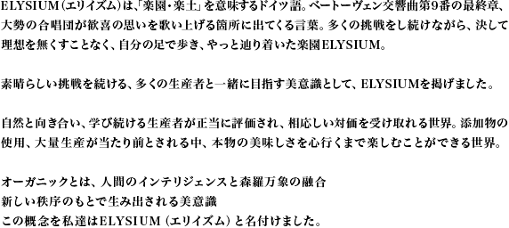 ELYSIUM（エリイズム）は、「楽園・楽土」を意味するドイツ語。ベートーヴェン交響曲第9番の最終章、大勢の合唱団が歓喜の思いを歌い上げる箇所に出てくる言葉。多くの挑戦をし続けながら、決して理想を無くすことなく、自分の足で歩き、やっと辿り着いた楽園ELYSIUM。素晴らしい挑戦を続ける、多くの生産者と一緒に目指す美意識として、ELYSIUMを掲げました。自然と向き合い、学び続ける生産者が正当に評価され、相応しい対価を受け取れる世界。添加物の使用、大量生産が当たり前とされる中、本物の美味しさを心行くまで楽しむことができる世界。オーガニックとは、人間のインテリジェンスと森羅万象の融合新しい秩序のもとで生み出される美意識この概念を私達はELYSIUM（エリイズム）と名付けました。